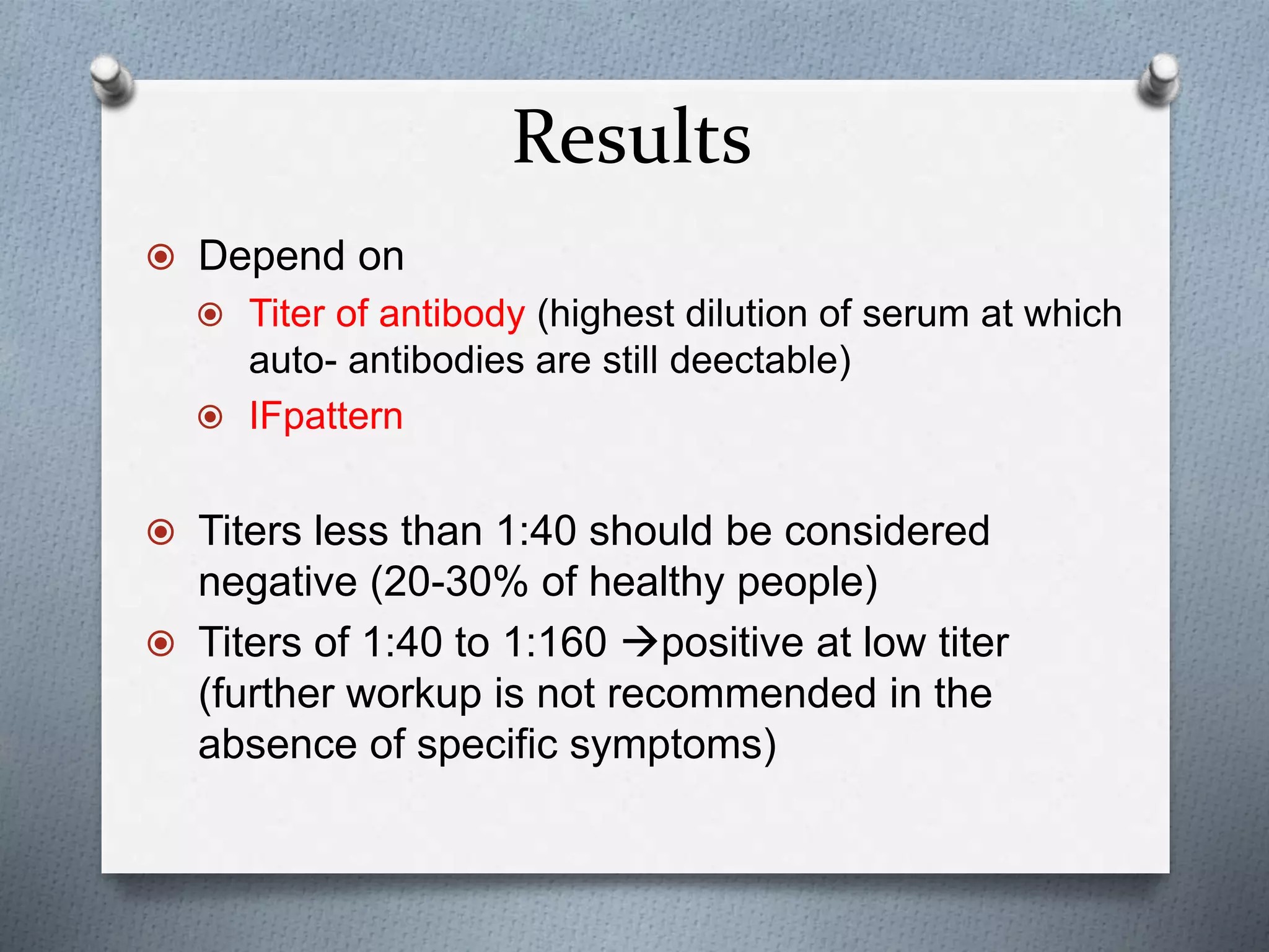 Results
 Depend on
 Titer of antibody (highest dilution of serum at which
auto- antibodies are still deectable)
 IFpattern
 Titers less than 1:40 should be considered
negative (20-30% of healthy people)
 Titers of 1:40 to 1:160 positive at low titer
(further workup is not recommended in the
absence of specific symptoms)
 