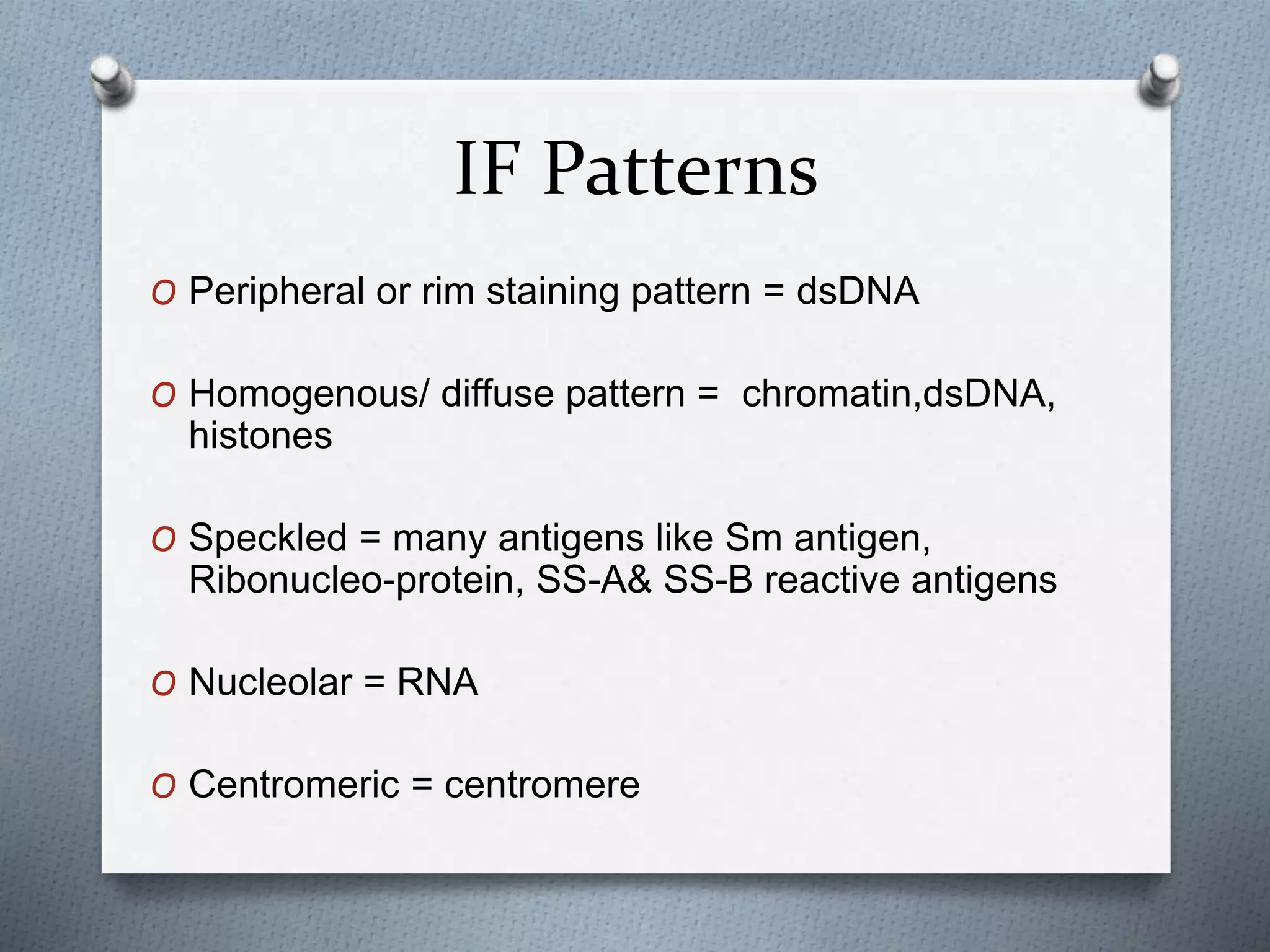 IF Patterns
O Peripheral or rim staining pattern = dsDNA
O Homogenous/ diffuse pattern = chromatin,dsDNA,
histones
O Speckled = many antigens like Sm antigen,
Ribonucleo-protein, SS-A& SS-B reactive antigens
O Nucleolar = RNA
O Centromeric = centromere
 