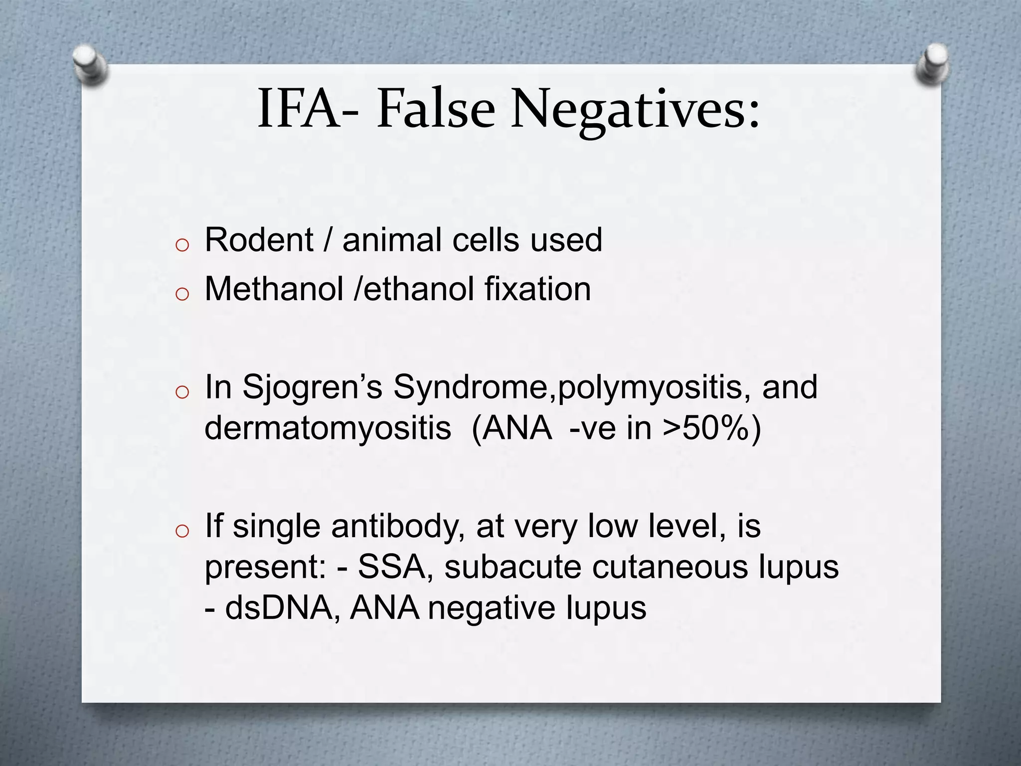IFA- False Negatives:
o Rodent / animal cells used
o Methanol /ethanol fixation
o In Sjogren’s Syndrome,polymyositis, and
dermatomyositis (ANA -ve in >50%)
o If single antibody, at very low level, is
present: - SSA, subacute cutaneous lupus
- dsDNA, ANA negative lupus
 