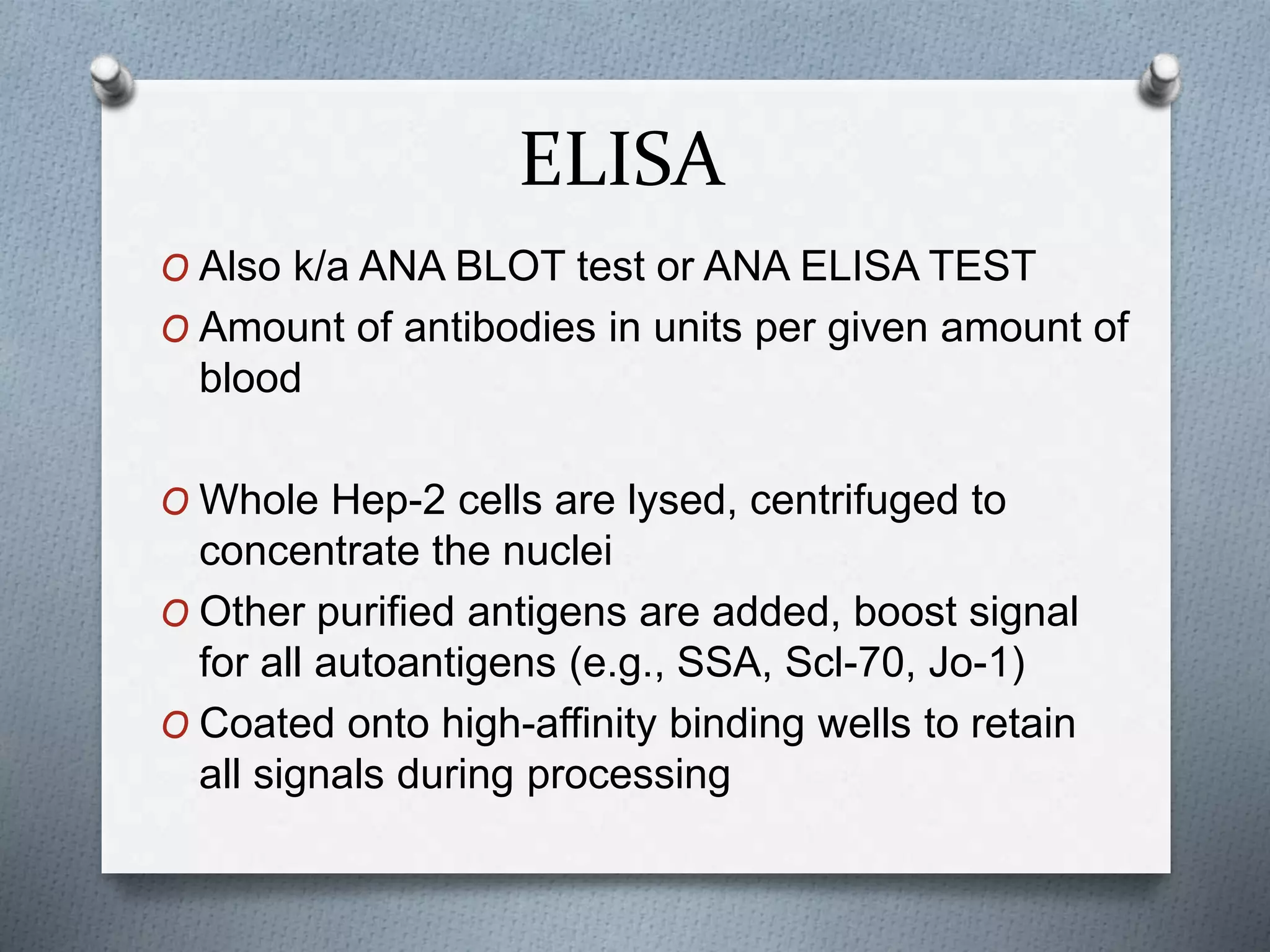 ELISA
O Also k/a ANA BLOT test or ANA ELISA TEST
O Amount of antibodies in units per given amount of
blood
O Whole Hep-2 cells are lysed, centrifuged to
concentrate the nuclei
O Other purified antigens are added, boost signal
for all autoantigens (e.g., SSA, Scl-70, Jo-1)
O Coated onto high-affinity binding wells to retain
all signals during processing
 