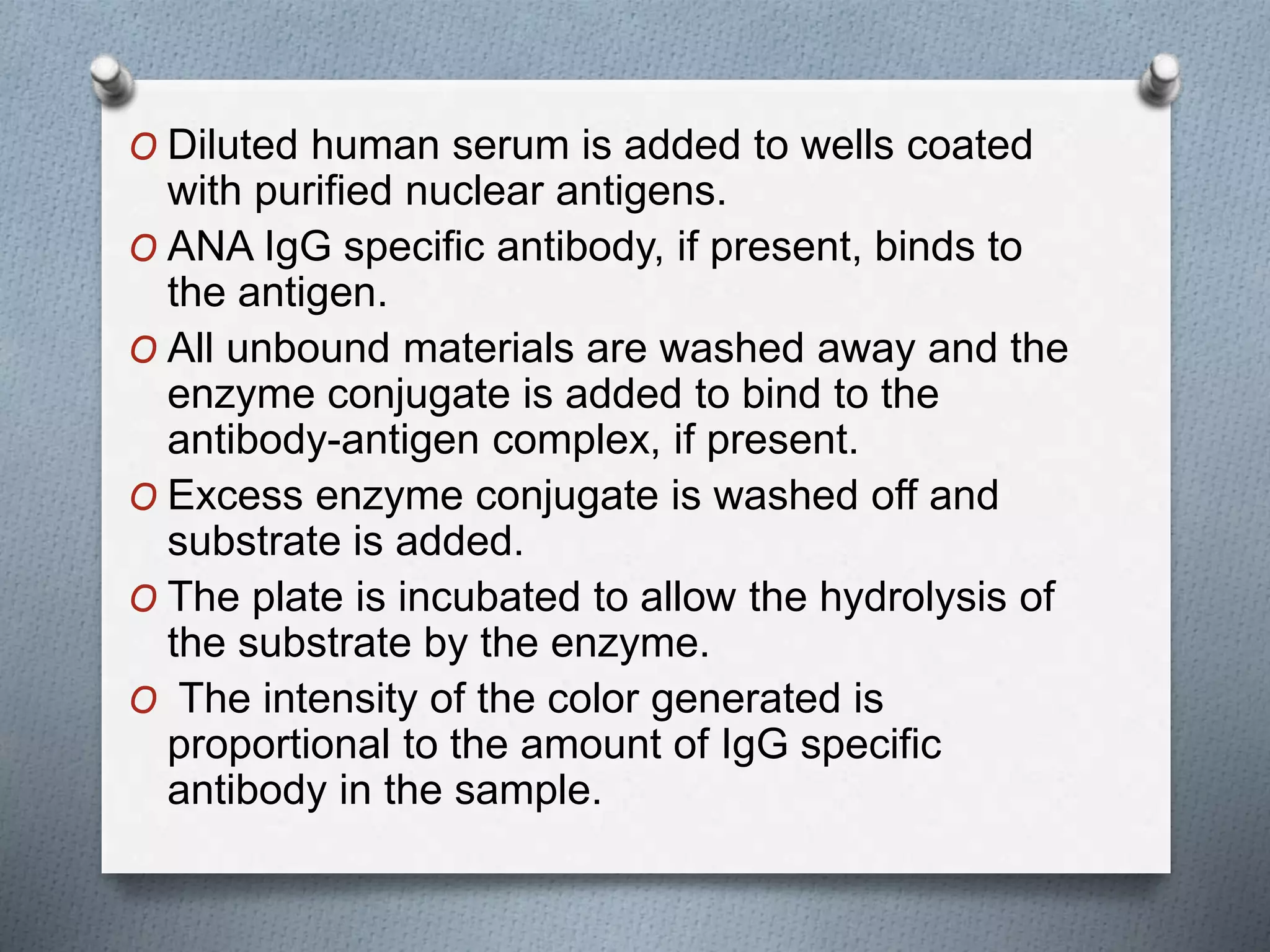 O Diluted human serum is added to wells coated
with purified nuclear antigens.
O ANA IgG specific antibody, if present, binds to
the antigen.
O All unbound materials are washed away and the
enzyme conjugate is added to bind to the
antibody-antigen complex, if present.
O Excess enzyme conjugate is washed off and
substrate is added.
O The plate is incubated to allow the hydrolysis of
the substrate by the enzyme.
O The intensity of the color generated is
proportional to the amount of IgG specific
antibody in the sample.
 