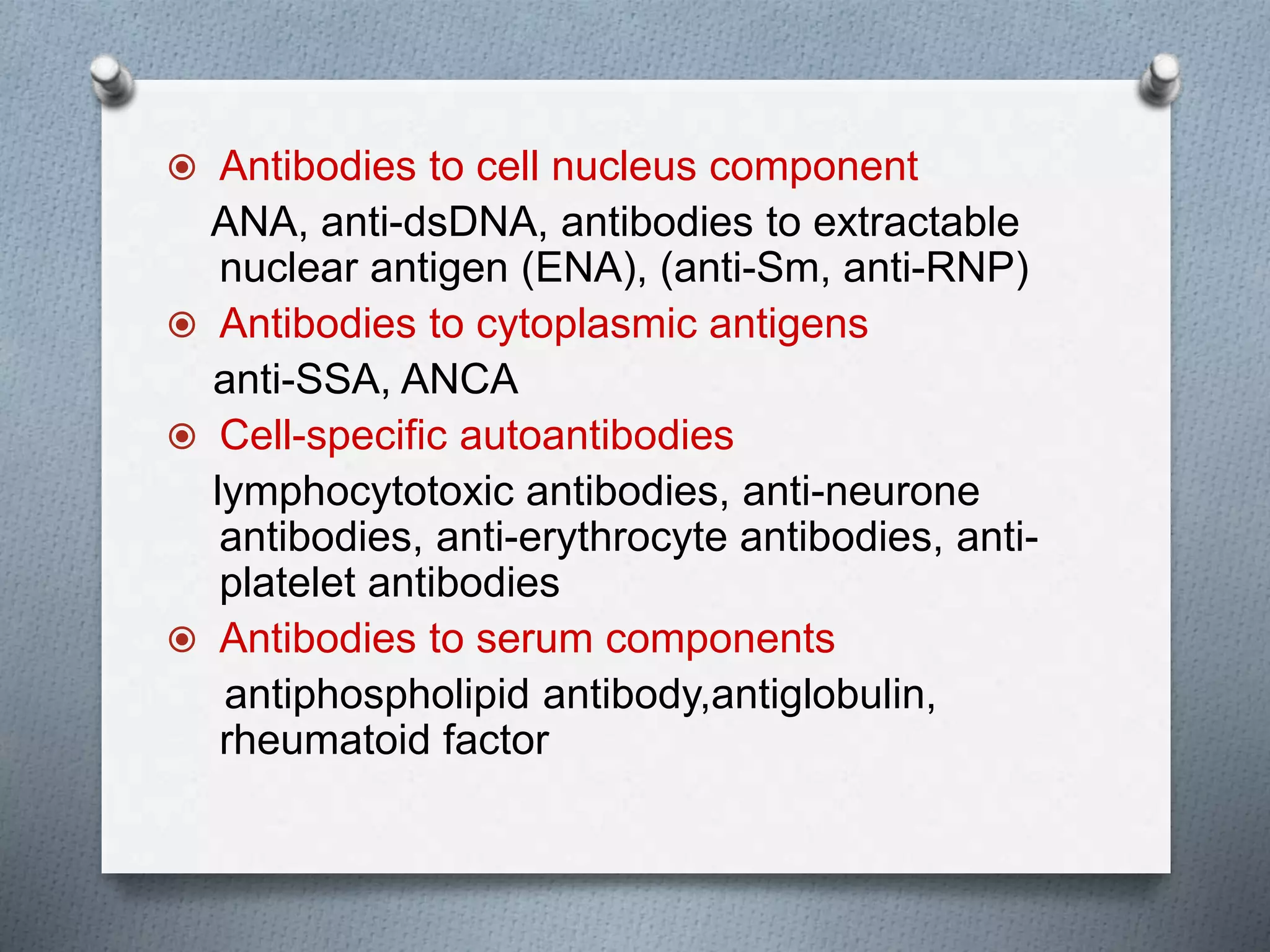  Antibodies to cell nucleus component
ANA, anti-dsDNA, antibodies to extractable
nuclear antigen (ENA), (anti-Sm, anti-RNP)
 Antibodies to cytoplasmic antigens
anti-SSA, ANCA
 Cell-specific autoantibodies
lymphocytotoxic antibodies, anti-neurone
antibodies, anti-erythrocyte antibodies, anti-
platelet antibodies
 Antibodies to serum components
antiphospholipid antibody,antiglobulin,
rheumatoid factor
 