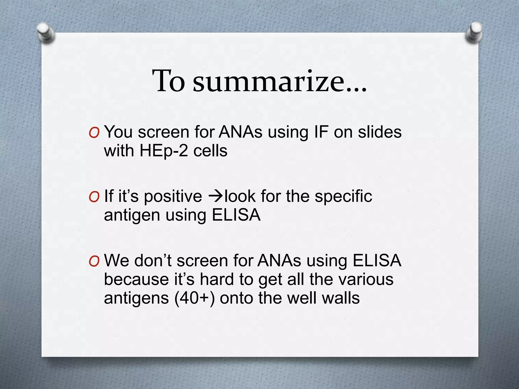 To summarize…
O You screen for ANAs using IF on slides
with HEp-2 cells
O If it’s positive look for the specific
antigen using ELISA
O We don’t screen for ANAs using ELISA
because it’s hard to get all the various
antigens (40+) onto the well walls
 