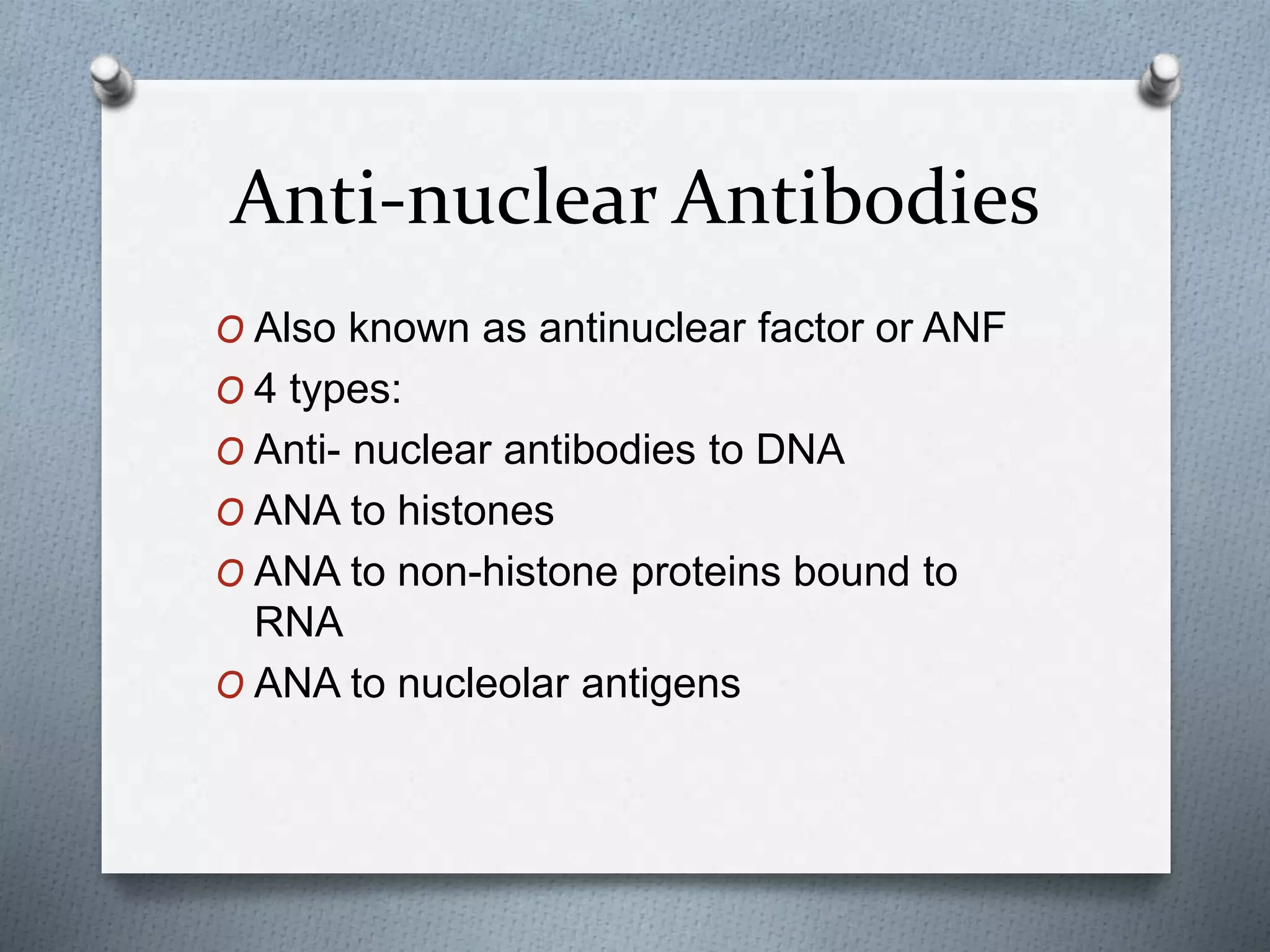 Anti-nuclear Antibodies
O Also known as antinuclear factor or ANF
O 4 types:
O Anti- nuclear antibodies to DNA
O ANA to histones
O ANA to non-histone proteins bound to
RNA
O ANA to nucleolar antigens
 