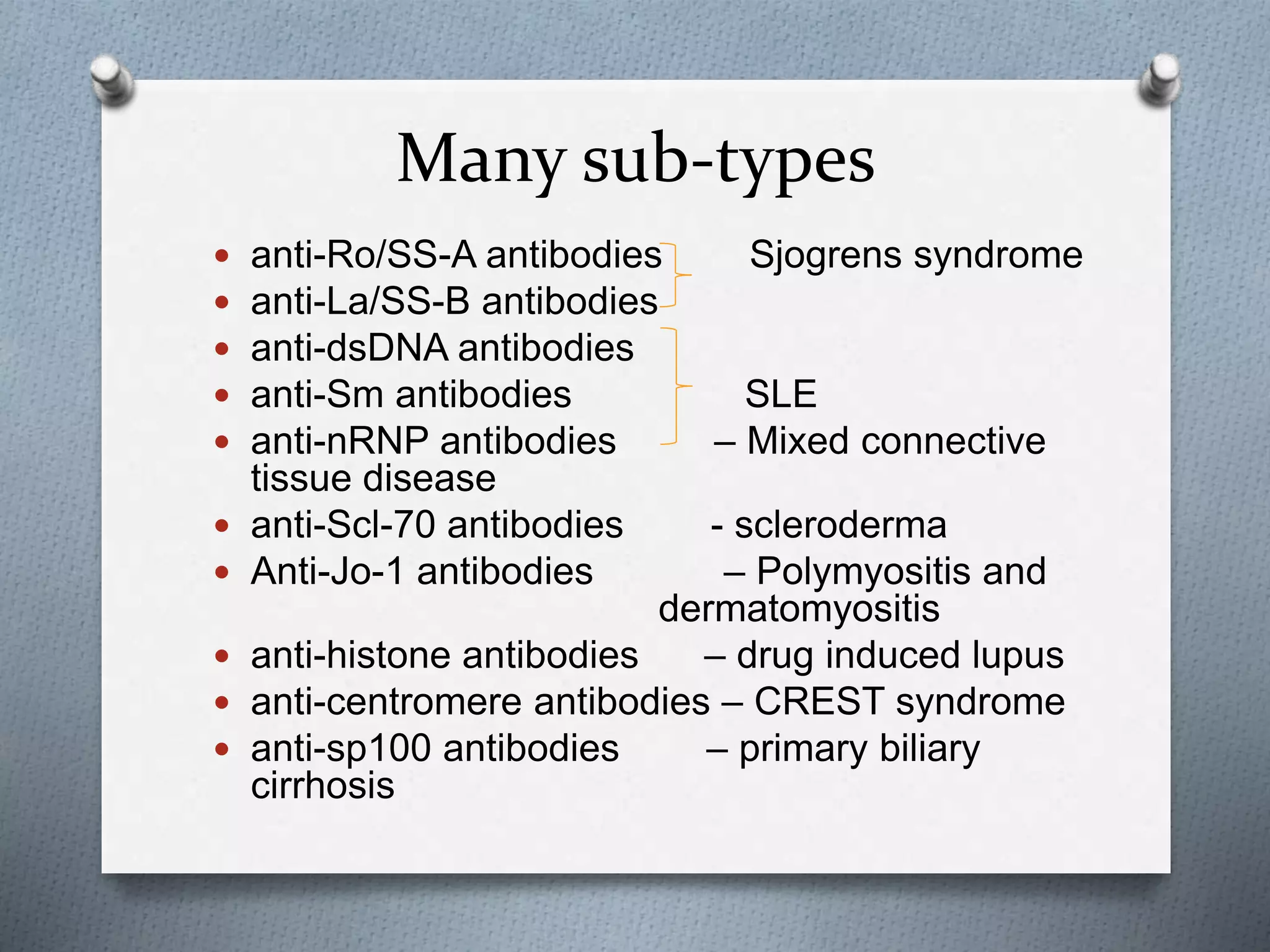 Many sub-types
 anti-Ro/SS-A antibodies Sjogrens syndrome
 anti-La/SS-B antibodies
 anti-dsDNA antibodies
 anti-Sm antibodies SLE
 anti-nRNP antibodies – Mixed connective
tissue disease
 anti-Scl-70 antibodies - scleroderma
 Anti-Jo-1 antibodies – Polymyositis and
dermatomyositis
 anti-histone antibodies – drug induced lupus
 anti-centromere antibodies – CREST syndrome
 anti-sp100 antibodies – primary biliary
cirrhosis
 