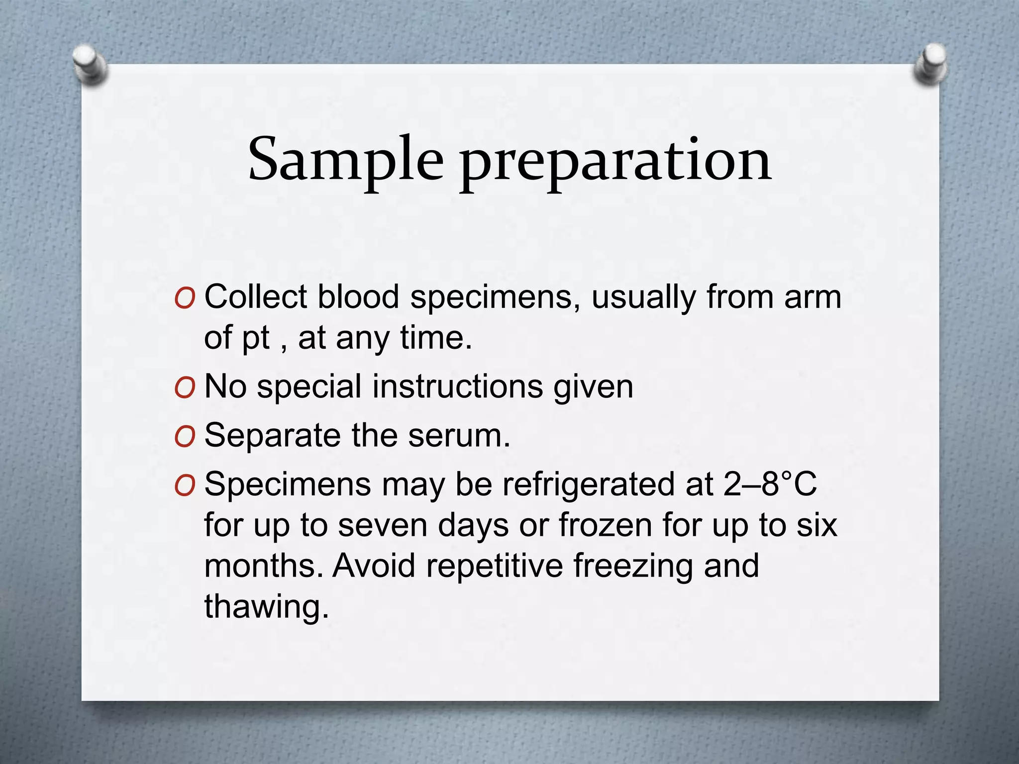 Sample preparation
O Collect blood specimens, usually from arm
of pt , at any time.
O No special instructions given
O Separate the serum.
O Specimens may be refrigerated at 2–8°C
for up to seven days or frozen for up to six
months. Avoid repetitive freezing and
thawing.
 