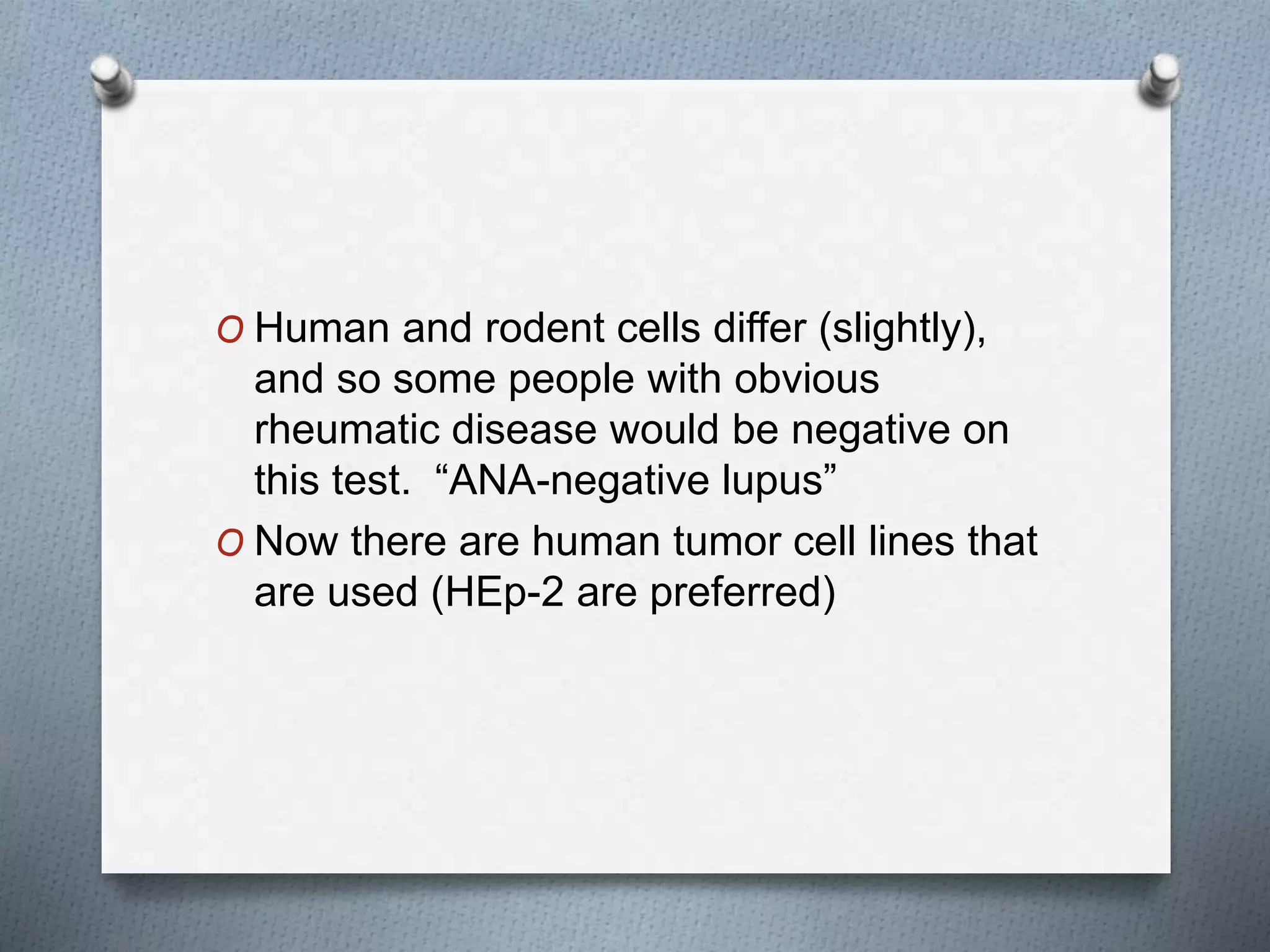 O Human and rodent cells differ (slightly),
and so some people with obvious
rheumatic disease would be negative on
this test. “ANA-negative lupus”
O Now there are human tumor cell lines that
are used (HEp-2 are preferred)
 