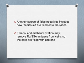 O Another source of false negatives includes
how the tissues are fixed onto the slides
O Ethanol and methanol fixation may
remove Ro/SSA antigens from cells, so
the cells are fixed with acetone
 