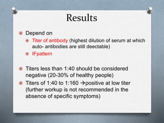 Results
 Depend on
 Titer of antibody (highest dilution of serum at which
auto- antibodies are still deectable)
 IFpattern
 Titers less than 1:40 should be considered
negative (20-30% of healthy people)
 Titers of 1:40 to 1:160 positive at low titer
(further workup is not recommended in the
absence of specific symptoms)
 