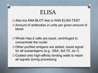 ELISA
O Also k/a ANA BLOT test or ANA ELISA TEST
O Amount of antibodies in units per given amount of
blood
O Whole Hep-2 cells are lysed, centrifuged to
concentrate the nuclei
O Other purified antigens are added, boost signal
for all autoantigens (e.g., SSA, Scl-70, Jo-1)
O Coated onto high-affinity binding wells to retain
all signals during processing
 