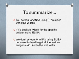 To summarize…
O You screen for ANAs using IF on slides
with HEp-2 cells
O If it’s positive look for the specific
antigen using ELISA
O We don’t screen for ANAs using ELISA
because it’s hard to get all the various
antigens (40+) onto the well walls
 