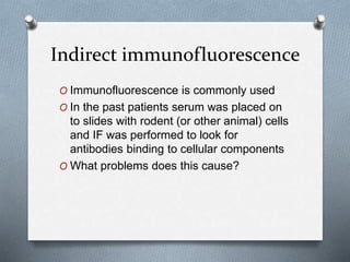 Indirect immunofluorescence
O Immunofluorescence is commonly used
O In the past patients serum was placed on
to slides with rodent (or other animal) cells
and IF was performed to look for
antibodies binding to cellular components
O What problems does this cause?
 