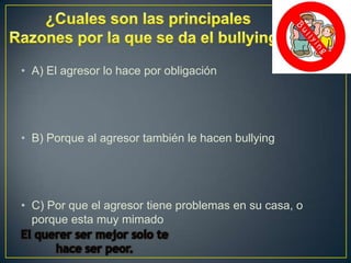 • A) El agresor lo hace por obligación

• B) Porque al agresor también le hacen bullying

• C) Por que el agresor tiene problemas en su casa, o
porque esta muy mimado

 