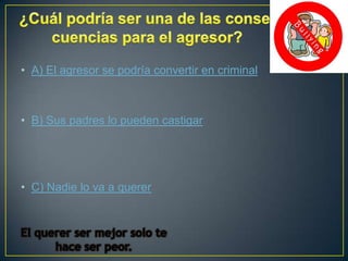 • A) El agresor se podría convertir en criminal

• B) Sus padres lo pueden castigar

• C) Nadie lo va a querer

 