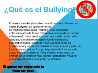 El acoso escolar (también conocido como su término en
inglés bullying) es cualquier forma
de maltrato psicológico, verbal o físico producido
entre escolares de forma reiterada a lo largo de un tiempo
determinado tanto en el aula, como a través de las redes
sociales, con el nombre específico de ciberacoso.
Estadísticamente, el tipo de violencia dominante es
el emocional y se da mayoritariamente en el aula y patio de
los centros escolares. Los protagonistas de los casos de
acoso escolar suelen ser niños y niñas en proceso de
entrada en la adolescencia, siendo ligeramente mayor el
porcentaje de niñas en el perfil de víctimas.

 
