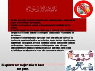 Un niño que actúa de manera agresiva sufre intimidaciones o algún tipo de
abuso en la escuela o en la familia.
Adquiere esta conducta cuando es frecuentemente humillado por los
adultos.
Se siente superior, ya sea porque cuenta con el apoyo de otros atacantes o
porque el acosado es un niño con muy poca capacidad de responder a las
agresiones
El niño puede tener actitudes agresivas como una forma de expresar su
sentir ante un entorno familiar poco afectivo, donde existen situaciones de
ausencia de algún padre, divorcio, violencia, abuso o humillación ejercida
por los padres y hermanos mayores; tal vez porque es un niño que
posiblemente vive bajo constante presión para que tenga éxito en sus
actividades o por el contrario es un niño sumamente mimado

 