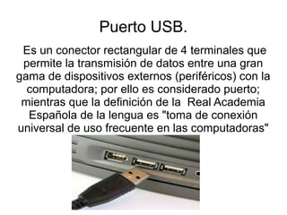 Puerto USB.
 Es un conector rectangular de 4 terminales que
 permite la transmisión de datos entre una gran
gama de dispositivos externos (periféricos) con la
  computadora; por ello es considerado puerto;
 mientras que la definición de la Real Academia
  Española de la lengua es "toma de conexión
universal de uso frecuente en las computadoras"
 