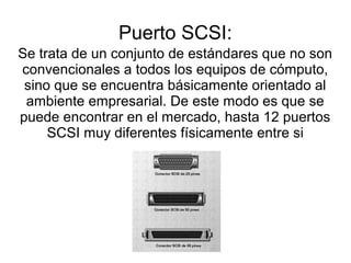 Puerto SCSI:
Se trata de un conjunto de estándares que no son
convencionales a todos los equipos de cómputo,
 sino que se encuentra básicamente orientado al
 ambiente empresarial. De este modo es que se
puede encontrar en el mercado, hasta 12 puertos
     SCSI muy diferentes físicamente entre si


                       .
 