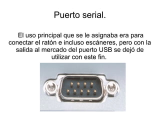 Puerto serial.

   El uso principal que se le asignaba era para
conectar el ratón e incluso escáneres, pero con la
  salida al mercado del puerto USB se dejó de
                utilizar con este fin.
 