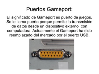 Puertos Gameport:
El significado de Gameport es puerto de juegos.
Se le llama puerto porque permite la transmisión
   de datos desde un dispositivo externo con
computadora. Actualmente el Gameport ha sido
 reemplazado del mercado por el puerto USB.
 