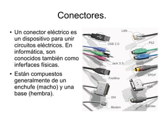 Conectores.
●   Un conector eléctrico es
    un dispositivo para unir
    circuitos eléctricos. En
    informática, son
    conocidos también como
    inferfaces físicas.
●   Están compuestos
    generalmente de un
    enchufe (macho) y una
    base (hembra).
 