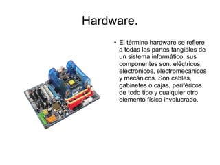 Hardware.
     ●   El término hardware se refiere
         a todas las partes tangibles de
         un sistema informático; sus
         componentes son: eléctricos,
         electrónicos, electromecánicos
         y mecánicos. Son cables,
         gabinetes o cajas, periféricos
         de todo tipo y cualquier otro
         elemento físico involucrado.
 