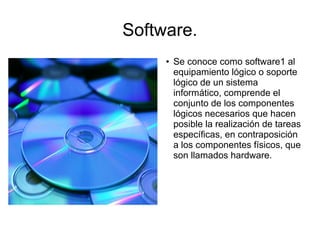 Software.
     ●   Se conoce como software1 al
         equipamiento lógico o soporte
         lógico de un sistema
         informático, comprende el
         conjunto de los componentes
         lógicos necesarios que hacen
         posible la realización de tareas
         específicas, en contraposición
         a los componentes físicos, que
         son llamados hardware.
 