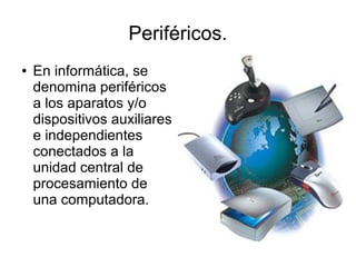 Periféricos.
●   En informática, se
    denomina periféricos
    a los aparatos y/o
    dispositivos auxiliares
    e independientes
    conectados a la
    unidad central de
    procesamiento de
    una computadora.
 