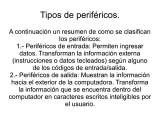Tipos de periféricos.
A continuación un resumen de como se clasifican
                   los periféricos:
   1.- Periféricos de entrada: Permiten ingresar
     datos. Transforman la información externa
 (instrucciones o datos tecleados) según alguno
          de los códigos de entrada/salida.
2.- Periféricos de salida: Muestran la información
 hacia el exterior de la computadora. Transforma
    la información que se encuentra dentro del
computador en caracteres escritos inteligibles por
                     el usuario.
 