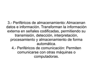3.- Periféricos de almacenamiento: Almacenan
datos e información. Transforman la información
 externa en señales codificadas, permitiendo su
      transmisión, detección, interpretación,
   procesamiento y almacenamiento de forma
                    automática.
    4.- Periféricos de comunicación: Permiten
        comunicarse con otras máquinas o
                   computadoras.
 