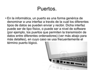 Puertos.
●   En la informática, un puerto es una forma genérica de
    denominar a una interfaz a través de la cual los diferentes
    tipos de datos se pueden enviar y recibir. Dicha interfaz
    puede ser de tipo físico, o puede ser a nivel de software
    (por ejemplo, los puertos que permiten la transmisión de
    datos entre diferentes ordenadores) (ver más abajo para
    más detalles), en cuyo caso se usa frecuentemente el
    término puerto lógico.
 