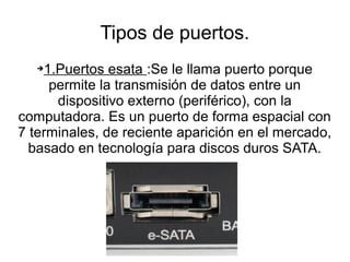 Tipos de puertos.
   ➔1.Puertos esata :Se le llama puerto porque
     permite la transmisión de datos entre un
      dispositivo externo (periférico), con la
computadora. Es un puerto de forma espacial con
7 terminales, de reciente aparición en el mercado,
  basado en tecnología para discos duros SATA.
 