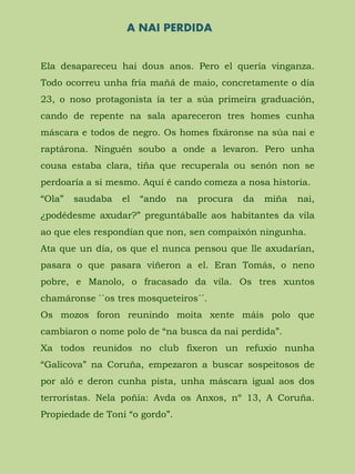 A NAI PERDIDA
Ela desapareceu hai dous anos. Pero el quería vinganza.
Todo ocorreu unha fría mañá de maio, concretamente o día
23, o noso protagonista ía ter a súa primeira graduación,
cando de repente na sala apareceron tres homes cunha
máscara e todos de negro. Os homes fixáronse na súa nai e
raptárona. Ninguén soubo a onde a levaron. Pero unha
cousa estaba clara, tiña que recuperala ou senón non se
perdoaría a si mesmo. Aquí é cando comeza a nosa historia.
“Ola” saudaba el “ando na procura da miña nai,
¿podédesme axudar?” preguntáballe aos habitantes da vila
ao que eles respondían que non, sen compaixón ningunha.
Ata que un día, os que el nunca pensou que lle axudarían,
pasara o que pasara viñeron a el. Eran Tomás, o neno
pobre, e Manolo, o fracasado da vila. Os tres xuntos
chamáronse ``os tres mosqueteiros´´.
Os mozos foron reunindo moita xente máis polo que
cambiaron o nome polo de “na busca da nai perdida”.
Xa todos reunidos no club fixeron un refuxio nunha
“Galicova” na Coruña, empezaron a buscar sospeitosos de
por aló e deron cunha pista, unha máscara igual aos dos
terroristas. Nela poñía: Avda os Anxos, nº 13, A Coruña.
Propiedade de Toni “o gordo”.
 