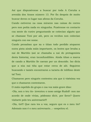 Así que dispuxéronse a buscar por toda A Coruña a
avenida dos Anxos número 13. Por fin despois de moito
buscar deron co lugar nas aforas da Coruña.
Cando estiveron na casa miraron nas caixas do correo
pero non poñía nada en ningunha. Puxéronse en contacto
coa xente do rueiro preguntando se coñecían alguén que
se chamase Toni por aló, pero os veciños non coñecían
ninguén con ese nome.
Cando pensaban que xa o tiñan todo perdido atoparon
outra pista aínda máis importante, os lentes que levaba a
nai de Martiño (así se chamaba a nai do protagonista
desta historia), eran inconfundibles. Aínda tiñan a marca
de cando a Martiño lle caeran por un descoido. Iso dicía
que a súa nai tiña que estar cerca de aló. Seguiron
buscando e tamén encontraron a tarxeta de teléfono deste
tal Toni.
Chamaron pero ninguén contestou ata que á vixésima vez
que o chamaron contestaron.
O máis espelido do grupo e coa voz máis grave dixo:
-Ola, son o teu tío- inventou o noso amigo Rudolf- non me
acordo de onde vivías, pódesmo dicir, por favor? Quero
visitarte polo teu aniversario!!!
-Ola, tío!!! Que rara tes a voz, seguro que es o meu tío?
Ademais non é o meu aniversario…- sospeitou el.
 