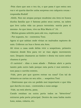 -Pois claro que son o teu tío, o que pasa é que estou sen
voz e só quería darche unha sorpresa con calquera cousa -
respondía Rudolf
-Ahhh. Non me atopas porque mudeime ata Ares en busca
dunha familia que é famosa polos seus cartos, xa sabes
que levo unha vida un pouco terrorista -sorría para si
mesmo- Ao que imos, vivo na Rúa María nº 16.
- Moitas grazas sobriño para alá vou, espérame alí.
- Por suposto, tío - contestou Toni.
Agora si que sabían onde vivían os malvados raptores de
nais. Colleron un bus e foron ata Ares.
Alí viron a casa onde debía vivir o sospeitoso, primeiro
vixiaron desde fóra para ver se vían algún movemento
raro. Despois chamaron ao timbre e desta vez outro señor
chamou á porta:
-O carteiro! - dixo o noso aliado - Pódeme abrir a porta
tamén polo outro lado porque esta porta é moi estreita e
non pasa o carriño enteiro.
-Vale, pero por que queres entrar na casa? Con tal de
deixares as cartas no seu sitio…- sospeitou Toni
- Dixéronme que era un pedido moi importante e que tiña
que darcho en man.- contestaba o noso amigo
-Vale, xa está aberta, pasa.
Cando estaban na outra porta todos os “detectives”
entraron pola porta principal. Dentro da casa había moito
luxo, xoias, colares, etc.
 