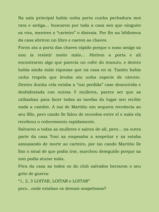Na sala principal había unha porta cunha pechadura moi
rara e antiga… buscaron por toda a casa sen que ninguén
os vira, mentres o “carteiro” o distraía. Por fin na biblioteca
da casa abriron un libro e caeron as chaves.
Foron ata a porta das chaves rápido porque o noso amigo xa
non ía resistir moito máis… Abriron a porta e alí
encontraron algo que parecía un cofre do tesouro, e dentro
había aínda máis riquezas que na casa en si. Tamén había
unha trapela que levaba ata unha especie de cárcere.
Dentro dunha cela estaba a “nai perdida” case desnutrida e
deshidratada con outras 5 mulleres, parece ser que as
utilizaban para facer todas as tarefas do lugar sen recibir
nada a cambio. A nai de Martiño nin sequera recoñecía ao
seu fillo, pero cando lle falou de recordos entre el e máis ela
recobrou o coñecemento rapidamente.
Salvaron a todas as mulleres e saíron de alí, pero… na outra
parte da casa Toni xa empezaba a sospeitar e xa estaba
ameazando de morte ao carteiro, por iso cando Martiño lle
fixo o sinal de que podía irse, marchou deseguido porque xa
non podía aturar máis.
Fóra da casa xa todos os do club salvados berraron o seu
grito de guerra:
“1, 2, 3 LOITAR, LOITAR e LOITAR”
pero…onde estaban os demais sospeitosos?
 