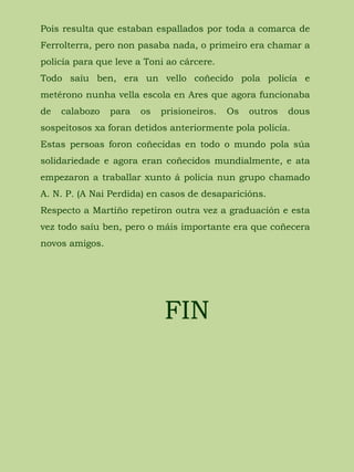 Pois resulta que estaban espallados por toda a comarca de
Ferrolterra, pero non pasaba nada, o primeiro era chamar a
policía para que leve a Toni ao cárcere.
Todo saíu ben, era un vello coñecido pola policía e
metérono nunha vella escola en Ares que agora funcionaba
de calabozo para os prisioneiros. Os outros dous
sospeitosos xa foran detidos anteriormente pola policía.
Estas persoas foron coñecidas en todo o mundo pola súa
solidariedade e agora eran coñecidos mundialmente, e ata
empezaron a traballar xunto á policía nun grupo chamado
A. N. P. (A Nai Perdida) en casos de desaparicións.
Respecto a Martiño repetiron outra vez a graduación e esta
vez todo saíu ben, pero o máis importante era que coñecera
novos amigos.
FIN
 