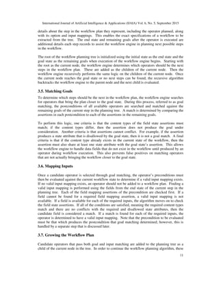 International Journal of Artificial Intelligence & Applications (IJAIA) Vol. 6, No. 5, September 2015
11
details about the step in the workflow plan they represent, including the operator planned, along
with its option and input mappings. This enables the exact specifications of a workflow to be
extracted from the tree. The end state and remaining goals after the operator is executed are
additional details each step records to assist the workflow engine in planning next possible steps
in the workflow.
The root of the workflow planning tree is initialized using the initial state as the end state and the
goal state as the remaining goals when execution of the workflow engine begins. Starting with
the root as the current node, the workflow engine determines which operators should be the next
steps in the workflow plan. These are added as the children of the current node. Then the
workflow engine recursively performs the same logic on the children of the current node. Once
the current node reaches the goal state or no next steps can be found, the recursive algorithm
backtracks the workflow engine to the parent node and the next child is evaluated.
3.5. Matching Goals
To determine which steps should be the next in the workflow plan, the workflow engine searches
for operators that bring the plan closer to the goal state. During this process, referred to as goal
matching, the postconditions of all available operators are searched and matched against the
remaining goals of the current step in the planning tree. A match is determined by comparing the
assertions in each postcondition to each of the assertions in the remaining goals.
To perform this logic, one criteria is that the content types of the field state assertions must
match; if the content types differ, then the assertion does not produce the goal under
consideration. Another criteria is that assertions cannot conflict. For example, if the assertion
produces a state attribute that is disallowed by the goal state, then it is not a goal match. A final
criteria is that if the content type already exists in the current state of the workflow, then the
assertion must also share at least one state attribute with the goal state’s assertion. This allows
the workflow engine to handle data fields that do not exist in the workflow until produced by an
operator during workflow execution. This also prevents false positives on matching operators
that are not actually bringing the workflow closer to the goal state.
3.6. Mapping Inputs
Once a candidate operator is selected through goal matching, the operator’s preconditions must
then be evaluated against the current workflow state to determine if a valid input mapping exists.
If no valid input mapping exists, an operator should not be added to a workflow plan. Finding a
valid input mapping is performed using the fields from the end state of the current step in the
planning tree. Each of the field mapping assertions of the precondition are checked first. If a
field cannot be found for a required field mapping assertion, a valid input mapping is not
available. If a field is available for each of the required inputs, the algorithm moves on to check
the field state assertions. If all of the conditions are satisfied, meaning the required content types
match and there are no conflicts with the required and disallowed state attributes, then the
candidate field is considered a match. If a match is found for each of the required inputs, the
operator is determined to have a valid input mapping. Note that the precondition to be evaluated
must be that which produces the postcondition that goal matching determined; however, this is
handled by a separate step that is discussed later.
3.7. Growing the Workflow Plan
Candidate operators that pass both goal and input matching are added to the planning tree as a
child of the current node in the tree. In order to continue the workflow planning algorithm, these
 