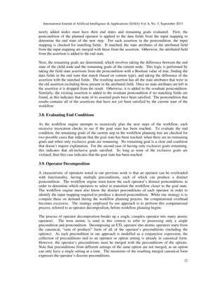 International Journal of Artificial Intelligence & Applications (IJAIA) Vol. 6, No. 5, September 2015
12
newly added nodes must have their end states and remaining goals evaluated. First, the
postcondition of the planned operator is applied to the data fields from the input mapping to
determine the end state of the new step. For each assertion in the postcondition, the input
mapping is checked for matching fields. If matched, the state attributes of the attributed field
from the input mapping are merged with those from the assertion. Otherwise, the attributed field
from the assertion is added to the end state.
Next, the remaining goals are determined, which involves taking the difference between the end
state of the child node and the remaining goals of the current node. This logic is performed by
taking the field state assertions from the postcondition with a Boolean value of true, finding the
data fields in the end state that match (based on content type), and taking the difference of the
assertion with the matched fields. The resulting assertion has all the state attributes that were in
the old assertion excluding those present in the attributed field. Once no state attributes are left in
the assertion it is dropped from the result. Otherwise, it is added to the resultant postcondition.
Similarly, the existing assertion is added to the resultant postcondition if no matching fields are
found, as this indicates that none of its asserted goals have been satisfied. The postcondition that
results contains all of the assertions that have not yet been satisfied by the current state of the
workflow.
3.8. Evaluating End Conditions
As the workflow engine attempts to recursively plan the next steps of the workflow, each
recursive invocation checks to see if the goal state has been reached. To evaluate the end
condition, the remaining goals of the current step in the workflow planning tree are checked for
two possible cases that indicate that the goal state has been reached: when there are no remaining
goals and when only exclusive goals are remaining. No remaining goal is a clear end condition
that doesn’t require explanation. For the second case of having only exclusive goals remaining,
this indicates that all-inclusive goals satisfied. So long as none of the exclusive goals are
violated, then this case indicates that the goal state has been reached.
3.9. Operator Decomposition
A characteristic of operators noted in our previous work is that an operator can be overloaded
with functionality, having multiple preconditions, each of which can produce a distinct
postcondition. The workflow engine must know the each operator’s distinct postconditions in
order to determine which operators to select to transition the workflow closer to the goal state.
The workflow engine must also know the distinct preconditions of each operator in order to
identify the input mapping required to produce a desired postcondition. While one strategy is to
compute these on demand during the workflow planning process, the computational overhead
becomes excessive. The strategy employed by our approach is to perform this computational
process, referred to as operator decomposition, before workflow planning begins.
The process of operator decomposition breaks up a single, complex operator into many atomic
operators. The term atomic is used in this context to refer to possessing only a single
precondition and postcondition. Decomposing an ETL operator into atomic operators starts from
the canonical, “sum of products” form of all of the operator’s preconditions (including the
options). As each precondition in our approach is modelled as a conjunctive expression, the
collection of preconditions tied to an operator or option setting is already in canonical form.
However, the operator’s preconditions must be merged with the preconditions of the options.
Note that preconditions from different settings of the same option are not merged, as an option
can only have a single setting at a time. The maxterms of the resulting merged canonical form
expresses the operator’s discrete preconditions.
 