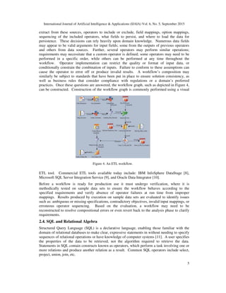 International Journal of Artificial Intelligence & Applications (IJAIA) Vol. 6, No. 5, September 2015
5
extract from these sources, operators to include or exclude, field mappings, option mappings,
sequencing of the included operators, what fields to persist, and where to load the data for
persistence. These decisions can rely heavily upon domain knowledge. Numerous data fields
may appear to be valid arguments for input fields; some from the outputs of previous operators
and others from data sources. Further, several operators may perform similar operations;
requirements may necessitate that a custom operator is defined; some operators may need to be
performed in a specific order, while others can be performed at any time throughout the
workflow. Operator implementation can restrict the quality or format of input data, or
conditionally constrain the combination of inputs. Failure to conform to these assumptions can
cause the operator to error off or produce invalid results. A workflow’s composition may
similarly be subject to standards that have been put in place to ensure solution consistency, as
well as business rules that consider compliance with regulations or a domain’s preferred
practices. Once these questions are answered, the workflow graph, such as depicted in Figure 4,
can be constructed. Construction of the workflow graph is commonly performed using a visual
ETL tool. Commercial ETL tools available today include: IBM InfoSphere DataStage [8],
Microsoft SQL Server Integration Service [9], and Oracle Data Integrator [10].
Before a workflow is ready for production use it must undergo verification, where it is
methodically tested on sample data sets to ensure the workflow behaves according to the
specified requirements and verify absence of operator failures at run time from improper
mappings. Results produced by execution on sample data sets are evaluated to identify issues
such as: ambiguous or missing specifications, contradictory objectives, invalid input mappings, or
erroneous operator sequencing. Based on the evaluation, a workflow may need to be
reconstructed to resolve compositional errors or even revert back to the analysis phase to clarify
requirements.
2.4. SQL and Relational Algebra
Structured Query Language (SQL) is a declarative language, enabling those familiar with the
domain of relational databases to make clear, expressive statements in without needing to specify
sequences of relational operations or have knowledge of computer systems [11]. A user specifies
the properties of the data to be retrieved, not the algorithm required to retrieve the data.
Statements in SQL contain constructs known as operators, which perform a task involving one or
more relations and produce another relation as a result. Common SQL operators include select,
project, union, join, etc.
Figure 4. An ETL workflow.
 