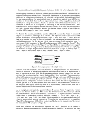 International Journal of Artificial Intelligence & Applications (IJAIA) Vol. 6, No. 5, September 2015
8
Field mapping assertions are assertions found in preconditions that represent constraints on the
mapping combinations of input fields. Only specific combinations of an operator’s multiple input
fields may be valid to map conjunctively. An input field can be required, disallowed, or optional
for a given precondition. An argument field must be mapped to a required input field for the
condition to be satisfied. Conversely, an argument field must not be mapped to a disallowed
input field to satisfy the condition. Finally, an optional input field indicates the absence of a
constraint, in which case it is acceptable to either map or not map an argument field. The
representation of the field mapping assertion contains a reference to the input field the assertion is
for, and a Boolean value to express whether the assertion should evaluate to true when the
specified field is mapped or when it is not mapped.
To illustrate this assertion, consider the operator in Figure 5. Assume that “Input 1” is required
“Input 2” is disallowed, and “Input 3” is optional. An expression of these conditions would
include the following field mapping assertions: (“Input 1”, true) and (“Input 2”, false). Note the
lack of an assertion for “Input 3”, since it is optional. The precondition of this example can be
satisfied by two cases. The first accepted case is when an argument field is mapped to “Input 1”,
an argument field is not mapped to “Input 2”, and an argument field is mapped to “Input 3”. The
second accepted case is the same for “Input 1” and “Input 2”, but an argument field is not mapped
to “Input 3”. Instead of using the absence of an assertion to express the optional case implicitly,
an alternative is to split the precondition into two explicit cases: {(“Input 1”, true), (“Input 2”,
false), (“Input 3”, true)} and {(“Input 1”, true), (“Input 2”, false), (“Input 3”, false)}.
Next are field state assertions, which can be found in both preconditions and postconditions.
Field state assertions in preconditions represent constraints on the state of an argument field’s
data for mapping to an input field. These assertions specify the required content type, any state
attributes that are required, and any that are disallowed for a given input field. The representation
of the field state assertion references an attributed field, defining which input field the assertion is
for and criteria on content type and state attributes. A Boolean value is also part of the
representation to configure the assertion’s evaluation. True denotes that both an argument field’s
content type and all of its state attributes must match those of the attributed field referenced by
the assertion. False differs only in that none of an argument field’s state attributes must match
those of the attributed field referenced by the assertion.
As an example, consider again the operator in Figure 5. Assume “Input 1” requires the content
type C1 and the state attribute A1. Also assume that “Input 2” requires the content type C2 and
the state attribute A2, but the state attribute A3 is disallowed. An expression of these conditions
would consist of the following field state assertions: (“Input 1”, C1, {A1}, true), (“Input 2”, C2,
{A2}, true), and (“Input 2”, C2, {A3}, false). The precondition of this example can be satisfied
when an argument field with the content type C1 that has the state attribute A1 is mapped to
“Input 1”, and an argument field with the content type C2, that has the state attribute A2, but not
the state attribute A3, is mapped to “Input 2”.
Field state assertions for postconditions represent the “effect” produced by an operator’s
execution. This encompasses altering the state of an existing data field’s or appending new data
Figure 5. An example operator with multiple inputs.
 