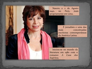 Nasceu a 2 de Agosto
1942,
no
Perú,
mais
propriamente em Lima.

É jornalista e uma das
mais
conceituadas
escritoras contemporâneas
da América Latina.

Iniciou-se no mundo da
literatura em 1980 com o
romance A Casa dos
Espíritos.

 