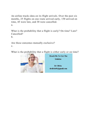 An airline tracks data on its flight arrivals. Over the past six
months, 25 flights on one route arrived early, 150 arrived on
time, 45 were late, and 30 were cancelled.
a.
What is the probability that a flight is early? On time? Late?
Cancelled?
b.
Are these outcomes mutually exclusive?
c.
What is the probability that a flight is either early or on time?
 