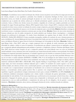 TRABALHO 10


TRATAMENTO DE ÚLCERAS VENOSA: REVISÃO SISTEMÁTICA

Luma Santos; Raquel Cunha; Sheila Maria; Tais Tonelli e Patrícia Ferreira

Introdução: A insuficiência venosa resulta da obstrução das válvulas venosas nas pernas ou de um fluxo do sangue para trás através
das válvulas, afetando as veias superficiais e profundas. Esse distúrbio no mecanismo fisiológico do fluxo venoso resulta em
hipertensão venosa, em virtude do aumento prolongado da pressão nos vasos. Como as paredes das veias são mais delgadas e
complacentes que as paredes das artérias, acabam por se distender prontamente quando a pressão venosa se eleva de maneira
consistente. Assim, os folhetos das válvulas venosas são estirados e impedidos de se fechar por completo, permitindo um refluxo
retrógrado do sangue (Yamada apud Jorge e Dantas, 2003). Segundo Carmo, Castro e Sarquis (2007), o tratamento clínico oferecido
ao portador de úlcera venosa consiste na realização do curativo, terapia compressiva, prescrição de dieta que favoreça a cicatrização,
orientações quanto à importância de repouso e uso de meias de compressão após a cura da ferida. Objetivo: Identificar a etiologia da
insuficiência venosa e os principais tratamentos existentes para esse tipo de lesão. Métodos: Trata-se de uma revisão sistemática de
literatura realizada por meio da análise retrospectiva de estudos primários que focalizam úlceras vasculogênicas e a abordagem
adequada do profissional de enfermagem. Os estudos foram identificados nas seguintes bases de dados: LILACS, SCIELO,
MEDLINE, PubMed, BVS, DEDALUS. Foram consultadas monografias, trabalhos de conclusão de curso e literatura presentes no
acervo da biblioteca Pe. Inocenti Radrizzani do Centro Universitário São Camilo, por meio de consultas no catálogo On Line Quíron e
acervo da biblioteca Wanda de Aguiar Horta da Escola de Enfermagem da Universidade de São Paulo. Discussão: Cullum et al
apud Borges Caliri e Hass (2007), relata que a terapia compressiva deve ser aplicada, de modo consistente, para melhorar a
efetividade do cuidado e reduzir os custos do tratamento. Os profissionais que utilizam o sistema devem ser capacitados, uma vez
que a compressão aplicada inadequadamente pode predispor os pacientes a complicações. Johnson e Paustrian apud Borges, Caliri e
Hass (2007) descrevem existem situações em que a compressão graduada está contra-indicada como nos casos de insuficiência
arterial moderada e severa, carcinoma, bem como em pacientes que estejam desenvolvendo trombose venosa profunda. Em relação à
bandagem de compressão pneumática intermitente, os resultados sugeriram que ela é benéfica no tratamento da úlcera venosa e deve
ser considerada como terapia adjunta. Mas essa recomendação não é consenso, uma vez que não foram percebidas diferenças com o
seu uso em todos os estudos analisados (HOFMAN e CHERRY, 1998). O uso de bandagem de calor radiante mostra ser seguro e
eficiente para pacientes internados com úlcera venosa recalcitrante, mas requer mais avaliação para investigar sua eficácia, enquanto
tratamento ambulatorial (BELVARO e NICOLARE, 1993). Segundo Harding et al apud Borges, Caliri e Hass (2007), quanto à
terapia tópica, não foram encontradas evidências indicando qual é a melhor. Os resultados dos estudos sugerem o uso de uma
cobertura simples, não aderente, de baixo custo e aceitável pelo paciente e, com opções de tratamento. Pacientes com úlcera extensa
ou associada com o comprometimento arterial podem ser beneficiados com as técnicas de cicatrização adjuvante, tais como pele
humana e revascularização arterial, quando possível. Para os pacientes com comprometimento primário do sistema venoso
superficial, é sugerido o procedimento cirúrgico minimamente invasivo para a correção (ZAMBONI et al, 2003). Conclusão: Cabe
ao enfermeiro estabelecer comunicação terapêutica com o cliente visando à valorização das queixas apresentadas e o respeito à
particularidade de cada indivíduo. É de extrema importância que o profissional use da comunicação verbal de forma clara e objetiva,
respeitando a linguagem do paciente, para que o mesmo possa compreender as informações que lhe são transmitidas e, assim,
comprometer-se com sua saúde possibilitando o cumprimento das ações que lhe são delegadas a fim de garantir o sucesso do
tratamento. Descritores: tratamento, ulcera varicosa, enfermagem, literatura de revisão e medicina baseada em evidências.

Referências Bibliográficas:
- BORGES, Eline Lima; CALIRI, Maria Helena Larcher & HAAS, Vanderlei José. Revisão sistemática do tratamento tópico da
úlcera venosa. Rev Latino-am Enfermagem. São Paulo. v.15. n. 06. pg. 1163-70. Novembro-dezembro 2007. Disponível em:
http://www.scielo.br/pdf/rlae/v15n6/pt_16.pdf - CARMO, Sara da Silva; CASTRO, Clarissa Domingos de; RIOS, Vanessa Souza
& SARQUIS, Micheline Garcia Amorim. Atualidades na assistência de enfermagem a portadores de úlcera venosa. Revista
Eletrônica de Enfermagem. (serial on line) v. 09. n.02. pg. 506-517. Mai-Ago 2007. Disponível em:
http://www.fen.ufg.br/revista/v9/n2/pdf/v9n2a17.pdf - YAMADA, Beatriz Farias Alves. Úlceras Vasculogênicas – Úlcera Venosa.
In: JORGE, Silvia Angélica & DANTAS, Sônia Regina Luiz Evangelista. Abordagem Multiprofissional ao Tratamento de
Feridas. 1ª Ed. Atheneu. São Paulo, 2005. pg. 248-259.
 