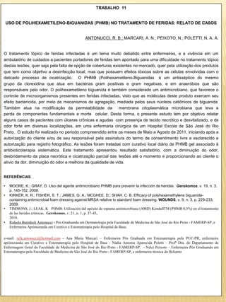 TRABALHO 11


    USO DE POLIHEXAMETILENO-BIGUANIDAS (PHMB) NO TRATAMENTO DE FERIDAS: RELATO DE CASOS


                                                  ANTONUCCI, R. B.; MARCARI, A. N.; PEIXOTO, N.; POLETTI, N. A. A.


O tratamento tópico de feridas infectadas é um tema muito debatido entre enfermeiros, e a vivência em um
ambulatório de cuidados a pacientes portadores de feridas tem apontado para uma dificuldade no tratamento tópico
destas lesões, quer seja pela falta de opção de coberturas existentes no mercado, quer pela utilização dos produtos
que tem como objetivo a desinfecção local, mas que possuem efeitos tóxicos sobre as células envolvidas com o
delicado processo de cicatrização. O PHMB (Polihexametileno-Biguanidas é um antisséptico do mesmo
grupo da clorexidina que atua em bactérias gram positivas e gram negativas, e em anaeróbios que são
responsáveis pelo odor. O polihexametileno biguanida é também considerado um antimicrobiano, que favorece o
controle de microorganismos presentes em feridas infectadas, visto que as moléculas deste produto exercem seu
efeito bactericida, por meio de mecanismos de agregação, mediada pelos seus núcleos catiônicos de biguanida
Também atua na modificação da permeabilidade da               membrana citoplasmática microbiana que leva a
perda de componentes fundamentais e morte celular. Desta forma, o presente estudo tem por objetivo relatar
alguns casos de pacientes com úlceras crônicas e agudas com presença de tecido necrótico e desvitalizado, e de
odor forte em diversas localizações, em uma enfermaria cirúrgica de um Hospital Escola de São José do Rio
Preto. O estudo foi realizado no período compreendido entre os meses de Maio a Agosto de 2011, iniciando após a
autorização do cliente e/ou de seu responsável pela assinatura do termo de consentimento livre e esclarecido e
autorização para registro fotográfico. As lesões foram tratadas com curativo local diário de PHMB gel associado à
antibioticoterapia sistemática. Este tratamento apresentou resultado satisfatório, com a diminuição do odor,
desbridamento da placa necrótica e cicatrização parcial das lesões até o momento e proporcionando ao cliente o
alívio da dor, diminuição do odor e melhora da qualidade de vida.


REFERÊNCIAS

•    MOORE, K.; GRAY, D. Uso del agente antimicrobiano PHMB para prevenir la infección de heridas. Gerokomos, v. 19, n. 3,
     p. 145-152, 2008.
•    KIRKER, K. R.; FISHER, S. T.; JAMES, G. A.; MCGHEE, D.; SHAH, C. B. Efficacy of polyhexamethylene biguanide-
     containing antimicrobial foam dressing against MRSA relative to standard foam dressing. WOUNDS, v. 9, n. 3, p. 229-233,
     2009.
•    TIMMONS, J.; LEAK, K PHMB: Utilización del apósito de espuma antimicrobiana (AMD) KendallTM (PHMB 0,5%) en el tratamiento
     de las heridas crónicas. Gerokomos, v. 21, n. 1, p. 37-43,
     2010.
•    Rafaela Butinholi Antonucci - Pós Graduanda em Dermatologia pela Faculdade de Medicina de São José do Rio Preto - FAMERP-SP, e
     Enfermeira Aprimoranda em Curativo e Estomaterapia pelo Hospital de Base.

e-mail: rafa.antonucci@hotmail.com - Ana Maria Marcari – Enfermeira Pós Graduada em Estomaterapia pela PUC-PR, enfermeira
aprimoranda em Curativo e Estomaterapia pelo Hospital de Base - Nádia Antonia Aparecida Poletti – Profª Dra. do Departamento de
Enfermagem Geral da Faculdade de Medicina de São José do Rio Preto - FAMERP-SP. - Nelci Peixoto – Enfermeira Pós Graduanda em
Estomaterapia pela Faculdade de Medicina de São José do Rio Preto - FAMERP-SP, e enfermeira técnica da Helianto
 