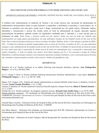 TRABALHO 13


           TRATAMENTO DE LESÃO POR EMBOLIA CUTIS MEDICAMENTOSA: RELATO DE CASO

     ANTONUCCI, RAFAELA BUTINHOLI; ANSELMO, AMANDA MAYRA; MARCARI, ANA MARIA; RUIZ, PAULA
                                                                                     BUCK

A Embolia cútis medicamentosa ou Síndrome de Nicolau é um evento adverso raro, decorrente da administração de
medicamentos intramusculares; dentre os quais incluímos o cetoprofeno, o diclofenaco, a penicilina, a vacina tríplice, etc. A
Sindrome se manifesta com uma grave reação local a droga, caracterizada por dor aguda intensa, inflamação cutânea,
subcutânea e intramuscular e necrose dos tecidos moles no local da administração da injeção; apresenta sequelas
potencialmente devastadoras, podendo resultar em significativa morbidade para o indivíduo e o custo elevado para as
Instituições de saúde. Desta forma, o presente estudo tem por objetivo relatar um caso de lesão por Embolia cútis
medicamentosa em região glútea porcetoprofeno, em uma enfermaria cirúrgica de um Hospital Escola de São José do Rio
Preto. Para revisão da literatura realizou-se a busca nos bancos de dados: Medline, Scielo e Lilacs durante o período de 2006 a
2011. O estudo foi realizado no período compreendido entre os meses de Fevereiro a setembro de 2011, em uma enfermaria
cirúrgica e setor ambulatorial de um hospital escola de São José do Rio Preto. O trabalho foi desenvolvido na forma de estudo
de caso, tendo início após a autorização do cliente através do termo de consentimento livre e esclarecido e autorização para
registro fotográfico. A lesão foi tratada com curativo local diário (papaína gel 6% e 3%) associado à terapia de Câmara
Hiperbárica e antibioticoterapia sistêmica. Este tratamento apresentou resultado satisfatório, com a cicatrização parcial da lesão
até o momento e proporcionando ao cliente o alívio da dor e melhora da qualidade de vida.

                                                       REFERÊNCIAS

Hamilton, B et al. Nicolau syndrome in an athlete following intra-muscular diclofenac injection. Acta Orthopaedica
Belgica,v. 74, n.74, p. 860-864; 2008.

Lie, C; Leung, F; Chow, S; Nicolau syndrome following intramuscular diclofenac administration: a case report. Journal of
Orthopaedic Surgery, v. 14, n. 1, p. 104-107; 2006.

Duque, FLV; Chagas, CAA. Acidente por injeção medicamentosa no músculo deltóide: lesões locais e à distância, revisão de
32 casos. Jornal Vascular Brasileiro, v. 8 n. 3; 2009.
Alyasin, S; Sharifian, M. Nicolau Syndrome Caused by Penicillin Injection a Report From Iran. Shiraz E Medical Journal, v.
11, n. 2; 2010.
Nischal, KC et al. Nicolau syndrome: An iatrogenic cutaneous necrosis. Journal Cutan Aesthet Surg, v. 2, p. 92-95; 2009.
Rafaela Butinholi Antonucci - Pós Graduanda em Dermatologia pela Faculdade de Medicina de São José do Rio Preto -
FAMERP-SP, Enfermeira Aprimoranda em Curativo e Estomaterapia pelo Hospital de Base de São José do Rio Preto.e-mail:
rafa.antonucci@hotmail.com

Amanda Mayra Anselmo - Enfermeira Clínica do Hospital de Base de São José do Rio Preto, Especialista em Enfermagem em
Dermatologia pela Faculdade de Medicina de Rio Preto - FAMERP.

Ana Maria Marcari – Enfermeira Pós Graduada em Estomaterapia pela PUC-PR, Enfermeira Aprimoranda em Curativo e
Estomaterapia pelo Hospital de Base de São José do Rio Preto.

Paula Buck Ruiz – Enfermeira em Centro Cirúrgico; Sala de Recuperação Pós Anestésica do Hospital de Base de São José do
Rio Preto.
 