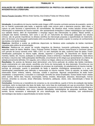TRABALHO 14

AVALIAÇÃO DE LESÕES MAMILARES DECORRENTES DA PRÁTICA DA AMAMENTAÇÃO: UMA REVISÃO
INTEGRATIVA DA LITERATURA.


Marina Possato Cervellini, Mônica Antar Gamba, Ana Cristina Freitas de Vilhena Abrão

                                                     RESUMO

Introdução: A prevalência do trauma mamilar pode chegar a 96% durante a primeira semana de puerpério, sendo a
dor no mamilo ocasionada pela lesão, a segunda razão mais comum para o desmame precoce, além disso, a
ruptura na pele favorece o aparecimento de comorbidades. Na literatura atual, muitos estudos clínicos sobre
intervenções no tratamento do trauma mamilar, vêm apresentando limitações e viéses metodológicos que reduzem
sua validade interna, além de impossibilitar o emprego seguro das intervenções na prática. Nesse sentido, a
avaliação das lesões mamilares, bem como o uso de um instrumento de mensuração adequado nos estudos
clínicos, são de grande importância na eficácia científica da intervenção proposta e especificidade do tratamento,
além de fornecer uma linguagem padronizada entre os profissionais de saúde e ajudar no avanço do conhecimento
das lesões e do tecido mamilar.
Objetivos: Identificar e avaliar as evidências disponíveis na literatura sobre avaliações de lesões mamilares
causadas pela prática da amamentação.
Métodos: Realizou-se um estudo de revisão integrativa da literatura, buscando publicações indexadas nas
seguintes bases de dados: Medline, Lilacs, Pubmed Central, Embase, Science Verse-Scopus e Cochrane Library,
com período de busca variando entre 1966 a 2011 ou sem restrições de data, conforme base de dados. Foram
identificadas publicações no idioma inglês, alemão, espanhol e português. Os Descritores em Saúde foram:
mamilos, lesões, dor, trauma, avaliação ou classificação, sinais e sintomas e resultado de tratamentos. Após leitura
de títulos e resumos das 1228 publicações identificadas, encontraram-se 62 artigos que apresentaram os critérios de
seleção previamente definidos. Em seguida, com a leitura na íntegra, obteve-se uma amostra final de 20 artigos.
Resultados: Os autores da literatura atual demonstram uma forma particular de análise das lesões mamilares,
sendo praticamente em cada estudo, escolhida uma forma de mensuração da área lesionada. Encontrou-se nos
artigos analisados, o uso de escalas de avaliação do processo de cicatrização, do estadiamento do trauma mamilar;
escores de pontuação, quanto à severidade da lesão e aspectos morfológicos apresentados; e o uso de
classificações preexistentes para definição e mensuração do trauma mamilar. Entre os estudos, as lesões mais
observadas foram: eritema, edema, vesículas, crostas e equimose. Algumas características da lesão foram
ressaltadas: o sangramento, o exsudato e a coloração vermelha de várias tonalidades. Outras lesões foram citadas
pelos autores, dentre elas; fissuras, escoriações, bolhas, erosões, dilaceração, abscesso, descamação, marcas
brancas, amarelas ou escuras, áreas inflamadas, hematoma, petéquias, úlcera, cisto, descoloração e faixas de
compressão.
Conclusões: Concluiu-se a inexistência de consenso ou de concordância, quanto à forma de avaliação das lesões
mamilares, tanto na descrição dos tipos de lesão, bem como fase de cicatrização em que se encontram. Este fato
vem dificultando a assistência e o tratamento das lesões, provocando no meio profissional a falta de entendimento e
criando opiniões conflitantes, bem como, trazendo dificuldades metodológicas às pesquisas científicas. Neste
sentido, faz-se necessário a elaboração de uma classificação dos traumas mamilares, com entendimento
dermatológico das lesões e especificidades do tecido mamilar.
 