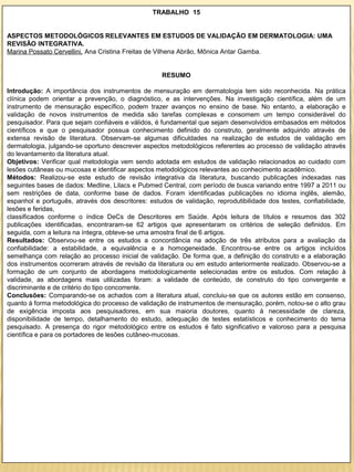 TRABALHO 15


ASPECTOS METODOLÓGICOS RELEVANTES EM ESTUDOS DE VALIDAÇÃO EM DERMATOLOGIA: UMA
REVISÃO INTEGRATIVA.
Marina Possato Cervellini, Ana Cristina Freitas de Vilhena Abrão, Mônica Antar Gamba.


                                                    RESUMO

Introdução: A importância dos instrumentos de mensuração em dermatologia tem sido reconhecida. Na prática
clínica podem orientar a prevenção, o diagnóstico, e as intervenções. Na investigação científica, além de um
instrumento de mensuração específico, podem trazer avanços no ensino de base. No entanto, a elaboração e
validação de novos instrumentos de medida são tarefas complexas e consomem um tempo considerável do
pesquisador. Para que sejam confiáveis e válidos, é fundamental que sejam desenvolvidos embasados em métodos
científicos e que o pesquisador possua conhecimento definido do construto, geralmente adquirido através de
extensa revisão de literatura. Observam-se algumas dificuldades na realização de estudos de validação em
dermatologia, julgando-se oportuno descrever aspectos metodológicos referentes ao processo de validação através
do levantamento da literatura atual.
Objetivos: Verificar qual metodologia vem sendo adotada em estudos de validação relacionados ao cuidado com
lesões cutâneas ou mucosas e identificar aspectos metodológicos relevantes ao conhecimento acadêmico.
Métodos: Realizou-se este estudo de revisão integrativa da literatura, buscando publicações indexadas nas
seguintes bases de dados: Medline, Lilacs e Pubmed Central, com período de busca variando entre 1997 a 2011 ou
sem restrições de data, conforme base de dados. Foram identificadas publicações no idioma inglês, alemão,
espanhol e português, através dos descritores: estudos de validação, reprodutibilidade dos testes, confiabilidade,
lesões e feridas,
classificados conforme o índice DeCs de Descritores em Saúde. Após leitura de títulos e resumos das 302
publicações identificadas, encontraram-se 62 artigos que apresentaram os critérios de seleção definidos. Em
seguida, com a leitura na íntegra, obteve-se uma amostra final de 6 artigos.
Resultados: Observou-se entre os estudos a concordância na adoção de três atributos para a avaliação da
confiabilidade: a estabilidade, a equivalência e a homogeneidade. Encontrou-se entre os artigos incluídos
semelhança com relação ao processo inicial de validação. De forma que, a definição do construto e a elaboração
dos instrumentos ocorreram através de revisão da literatura ou em estudo anteriormente realizado. Observou-se a
formação de um conjunto de abordagens metodologicamente selecionadas entre os estudos. Com relação à
validade, as abordagens mais utilizadas foram: a validade de conteúdo, de construto do tipo convergente e
discriminante e de critério do tipo concorrente.
Conclusões: Comparando-se os achados com a literatura atual, concluiu-se que os autores estão em consenso,
quanto à forma metodológica do processo de validação de instrumentos de mensuração, porém, notou-se o alto grau
de exigência imposta aos pesquisadores, em sua maioria doutores, quanto à necessidade de clareza,
disponibilidade de tempo, detalhamento do estudo, adequação de testes estatísticos e conhecimento do tema
pesquisado. A presença do rigor metodológico entre os estudos é fato significativo e valoroso para a pesquisa
científica e para os portadores de lesões cutâneo-mucosas.
 