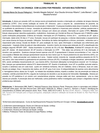 TRABALHO 16

                PERFIL DA CRIANÇA COM ULCERA POR PRESSÃO- ESTUDO MULTICÊNTRICO

    Donata Maria De Souza Pellegrino1, Geraldo Magela Salome2, Ana Claudia Amoroso Ribeiro3, Leila Blanes4, Lydia
                                                 MasakoFerreira3


Introdução. A úlcera por pressão (UP) na criança ocorre principalmente durante a internação em unidades de terapia intensiva
pediátricas (UTIP)1. Uma correta avaliação do evento UP, direciona para o conjunto de características do paciente, da
instituição e intervenções multiprofissionais na prevenção e tratamento2. A pesquisa brasileira,nesta área é incipiente. A melhoria
na qualidade do atendimento à criança necessita de parâmetros objetivos e imparciais para subsidiar práticas assistenciais e
administrativas. Objetivo. Caracterizar o perfil das crianças com úlcera por pressão, internadas em quatro UTIPs. Métodos.
Estudo observacional, descritivo-exploratório, multicêntrico. Autorizado por Comitê de Ética em Pesquisa sob nº1384/09 e pelas
quatro instituições pesquisadas. Critérios de inclusão: internação em UTI Pediátrica, mínimo 24 h, ocorrência de UP após a
internação, idade entre 30 dias à 17 anos. Exclusão: recusa em participar da pesquisa, e úlceras relacionadas a equipamentos
com causa diversa de forças de pressão. Utilizados formulários de dados demográficos e clínicos, prontuário, entrevista com o
responsável pela criança, Escala de Braden Q3, para avaliação do risco, após informação e orientação aos enfermeiros pelo
pesquisador. Inspeção direta da pele,em dias alteranados, durante o banho da criança para detecção da UP e classificação dos
estágios segundo NPUAP- 2007. Dados levantados no período de 30 a 45 dias. Resultados. Avalidas167 crianças em risco
para UP, destas 26 desenvolveram 38 UP durante a internação na UTIP. Três delas nas primeiras 24 h de internação, 2
durante o ato operatório. Quatorze crianças tiveram apenas uma UP, 8 apresentaram 2 úlceras concomitantes e 7 em mais de
uma ocasião e Metade das crianças apresentaram escore de risco menor que 16. Houve predomínio do sexo feminino (54%), cor
branca(72%), idade pré-escolar com mediana de 4 anos. Cateter central, incluindo de inserção periférica presente em 63,1%
dos casos, tubo naso-enteral ou gastrostomia em pacientes crônicos (25,3%). A sedação e drogas vasoativas administradas em
65%, sendo ventiladas mecanicamente em sua maioria (63%). Ocorreram alterações na temperatura corporal em 13 crianças.
Nas crianças que apresentaram edema 61% desenvolveram UP. Quanto à localização: nove UP no pavilhão auricular externo,
occipito e calcâneos seis em cada local, quatro em vértebras lombares, três em maléolos, dorso e têmporas, duas em cada.
Quanto ao estágio: Grau I, hiperemia não reativa, em 20 UP; grau II em nove. A indisponibilidade de exames como albuminemia
e hemoglobina sérica, abaixo de 10 mg/dl, na metade dos resultados obtidos, impediu a análise. Uso de prevenção em todas as
unidades: colchão piramidal (93,9%), seguido de mudanças de decúbito e uso de placas de hidrocolide. Conclusão. Úlceras por
pressão na UTI pediátrica é um evento com características próprias: crianças estão sob risco, apresentando uma ou mais
úlceras por pressão. A prevenção deve ser melhorada, outros parâmetros melhor investigados para compor o diagnóstico real do
problema aqui delineado.


Referências. 1. Baharestani MM, Ratlif C, National Pressure Ulcer Advisory Panel. Pressures ulcers in nenonates and children:
A NPUAP white paper. Adv Skin Wound Care. 2007;20(4): 2008-220. 2. Willock J, Harris C, Harrison J, Poole C. Identifying the
characteristics of children with pressure ulcers. Nurs. Times. 2005;101(11):40-3. 3. Maia ACAR, Blanes L, Pellegrino DMS, Dini
GM, Ferreira LM.Tradução para a língua portuguesa, adaptação cultural e validação da Escala de Braden Q. Rev Paul Ped (in
Pub). 2011.



1Enfermeira estomaterapeuta. Curso de Aperfeiçoamento:Pesquisa Científica em Cirurgia- Unifesp .donatas@uol.com.br

2. Enfermeiro estomaterapeuta. Doutor em Ciências da Saúde- Unifesp
3. Enfermeira. Mestre em Ciências da Saúde. Unifesp
4. Enfermeira. Doutora em Ciências da Saúde. Unifesp
5.Médica. Professora Titular da Disciplina Cirurgia Plástica. Unifesp

.
 