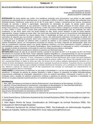 TRABALHO 17

RELATO DE EXPERIÊNCIA: PELÍCULA DE CELULOSE NO TRATAMENTO DE FITOFOTODERMATOSE

                                                                                                      CARLA DUARTE GARCIA1
                                                                                             ELBIA REGINA PEREIRA DE SOUZA2
                                                                                                 JÉSSICA EVERTHY CAROLINO3

INTRODUÇÃO Há várias plantas que contém uma substância conhecida como furocumarina, que produz na pele reações
fototóxicas por estimulação da luz, particularmente, a luz ultravioleta A (320nm a 400nm). Essas reações são conhecidas como
fitofotodermatoses. Geralmente, surge dentro de 24 até 72 horas após o contato e caracteriza-se por eritema, conseqüente
formação de vesículas e bolhas e pigmentação, dependendo da intensidade da reação. As plantas podem causar
fitofotodermatoses, principalmente as que pertencem à família das rutáceas, plantas produtoras de frutas cítricas, como a
laranja (Citrus sinensis), o limão-galego (Citrus limmonia), o limão Taiti (Citrus medica), a tangerina ou mexerica (Citrus reticulata
ou Citrus nobilis) e outras, como a arruda (Ruta graveolens). A dermatose desencadeada pode ser localizada nas mãos,
usualmente, no seu dorso, assim como nos locais tocados por elas, sendo comum aparecer na pele de outras pessoas,
especialmente, crianças, tocadas por essas mãos. Isso ocorre pelo conhecido fato de que as furocumarinas (metoxipsoralenos)
estão abundantemente presentes nas cascas dessas frutas. A classificação da lesão vem de encontro com a descrição da
queimadura de segundo grau que acomete e epiderme e derme, são extremamente dolorosas e há presença de bolhas com
exsudato seroso. A assistência ao paciente, assim como o manejo e o tratamento especifico, exige do enfermeiro conhecimento
e estratégias para a indicação da cobertura ideal. A película de celulose é uma cobertura biocompatível produzida pela
bactéria Acetobacter xylinum, um microrganismo encontrado na natureza, em frutas e legumes em decomposição. Após uma
série de procedimentos industriais passa a ter grande resistência mecânica e se torna impermeável a líquidos, mantendo a
permeabilidade a gases, formando uma barreira bacteriológica. Outra característica é a atenuação ou mesmo a eliminação da
dor, redução do tempo de tratamento e diminuição do custo com coberturas secundárias e internações
OBJETIVO Avaliar a eficácia da película de celulose em paciente com fitofotodermatose.
METODOLOGIA Estudo de caso de um paciente durante o período 01 de janeiro de 2011 á 31 de janeiro de 2011 em Pronto
Atendimento no município de São Paulo. Foram realizados registros fotográficos e o acompanhamento do caso foi autorizado
mediante termo de livre consentimento assinado pelo familiar do paciente. Aprovado pela Comissão de Ética da Instituição
RESULTADOS P.H.S.K., masculino, 17 anos, compareceu a unidade de Pronto Atendimento após contato com limão realizando
caipirinhas e se expondo ao sol, iniciou quadro com aparecimento de eritema, bolhas e dor intensa. Na avaliação inicial referia
dor e apresentava bolhas na região do dorso das mãos. No terceiro dia de curativo realizado desbridamento mecânico com a
retirada de tecido desvitalizado, apresentando tecido viável à aplicação da película de celulose. O paciente retornou no período
de 72 horas sem queixas álgicas e após avaliação constatada aderência da membrana, com a orientação do retorno a cada dois
dias. Manteve a película de celulose durante 26 dias apresentando boa evolução de cicatrização com desprendimento da
membrana recebendo alta com orientações
CONCLUSÕES O conhecimento do enfermeiro no que tange a dermatologia e o uso de novas tecnologias é um diferencial na
assistência. A indicação da película de celulose bacteriana é válida e segura no tratamento de lesões fitofotodermatoses
proporcionando aceleração da cicatrização, dispensando a troca de curativos secundários, minimizando o trauma e a dor. A
orientação sobre a atuação da cobertura proporcionou confiança e aderência do paciente ao tratamento e tranqüilidade da
família com as ações propostas trazendo parceria e um excelente resultado no processo cicatricial.

REFERENCIAS
1. Reis, VMS. Dermatoses provocadas por plantas (fitodermatoses). Anais Brasileiros de Dermatologia, 2010 85 (4).
2. Vale ECS. Primeiro Atendimento em queimaduras: a abordagem do dermatologista. An. Bras.Dermatol,2005 80(1).
3. Galli, R. Estudo comparativo entre o rayon e a membrana de celulose produzida por
bactéria (Bionext®) como nova alternativa para o tratamento de queimaduras de
segundo grau.Revista Brasileira de Queimaduras,2010 9(4):155-215.
4. Vieira, J.C. eta al.Menbrana porosa de celulose no tratamento de queimaduras.Arquivos Catarinenses de Medicina,2007 36(1)


1. Carla Duarte Garcia. Enfermeira Assistencial da Unimed Paulistana CPAZL. Pós-Graduação em Urgência
e Emergência.
2. Elbia Regina Pereira de Souza. Coordenadora de Enfermagem da Unimed Paulistana CPAZL. Pós-
Graduação em Administração Hospitalar.
3. . Enfermeira Assistencial da Unimed Paulistana CPAZL. Pós-Graduação em Administração Hospitalar.
Relatora do Trabalho. Telefone (11) 9956-6574. Email: kekacarolino@hotmail.com
 